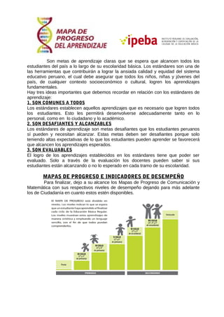 Son metas de aprendizaje claras que se espera que alcancen todos los
estudiantes del país a lo largo de su escolaridad básica. Los estándares son una de
las herramientas que contribuirán a lograr la ansiada calidad y equidad del sistema
educativo peruano, el cual debe asegurar que todos los niños, niñas y jóvenes del
país, de cualquier contexto socioeconómico o cultural, logren los aprendizajes
fundamentales.
Hay tres ideas importantes que debemos recordar en relación con los estándares de
aprendizaje:
1. SON COMUNES A TODOS
Los estándares establecen aquellos aprendizajes que es necesario que logren todos
los estudiantes. Esto les permitirá desenvolverse adecuadamente tanto en lo
personal, como en lo ciudadano y lo académico.
2. SON DESAFIANTES Y ALCANZABLES
Los estándares de aprendizaje son metas desafiantes que los estudiantes peruanos
sí pueden y necesitan alcanzar. Estas metas deben ser desafiantes porque solo
teniendo altas expectativas de lo que los estudiantes pueden aprender se favorecerá
que alcancen los aprendizajes esperados.
3. SON EVALUABLES
El logro de los aprendizajes establecidos en los estándares tiene que poder ser
evaluado. Solo a través de la evaluación los docentes pueden saber si sus
estudiantes están alcanzando o no lo esperado en cada tramo de su escolaridad.
MAPAS DE PROGRESO E INDICADORES DE DESEMPEÑO
Para finalizar, dejo a su alcance los Mapas de Progreso de Comunicación y
Matemática con sus respectivos niveles de desempeño dejando para más adelante
los de Ciudadanía en cuanto estos estén disponibles.
 