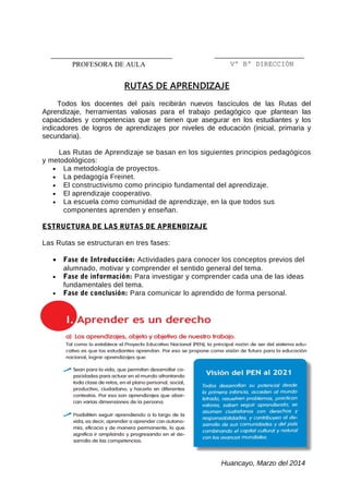 RUTAS DE APRENDIZAJE
Todos los docentes del país recibirán nuevos fascículos de las Rutas del
Aprendizaje, herramientas valiosas para el trabajo pedagógico que plantean las
capacidades y competencias que se tienen que asegurar en los estudiantes y los
indicadores de logros de aprendizajes por niveles de educación (inicial, primaria y
secundaria).
Las Rutas de Aprendizaje se basan en los siguientes principios pedagógicos
y metodológicos:
• La metodología de proyectos.
• La pedagogía Freinet.
• El constructivismo como principio fundamental del aprendizaje.
• El aprendizaje cooperativo.
• La escuela como comunidad de aprendizaje, en la que todos sus
componentes aprenden y enseñan.
ESTRUCTURA DE LAS RUTAS DE APRENDIZAJE
Las Rutas se estructuran en tres fases:
• Fase de Introducción: Actividades para conocer los conceptos previos del
alumnado, motivar y comprender el sentido general del tema.
• Fase de información: Para investigar y comprender cada una de las ideas
fundamentales del tema.
• Fase de conclusión: Para comunicar lo aprendido de forma personal.
Huancayo, Marzo del 2014
Vº Bº DIRECCIÓNPROFESORA DE AULA
 