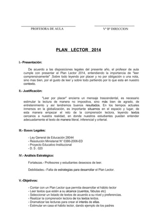 PLAN LECTOR 2014
I.- Presentación:
De acuerdo a las disposiciones legales del presente año, el profesor de aula
cumple con presentar el Plan Lector 2014, entendiendo la importancia de "leer
comprensivamente" .Sobre todo leyendo por placer y no por obligación o una nota,
sino mas bien, por el gusto de leer y sobre todo partiendo por lo que esta en nuestro
contexto.
II.- Justificación:
"Leer por placer" encierra un mensaje trascendental, es necesario
estimular la lectura de manera no impositiva, sino más bien de agrado, de
entretenimiento y así tendremos buenos resultados. En los tiempos actuales
inmersos en la globalización, es importante situarnos en el espacio y lugar, de
esta manera empezar el reto de la comprensión lectora, leyendo textos
cercanos a nuestra realidad, en donde nuestros estudiantes puedan entender
adecuadamente el texto de manera literal, inferencial y criterial.
III.- Bases Legales:
- Ley General de Educación 28044
- Resolución Ministerial N° 0386-2006-ED
- Proyecto Educativo Institucional
- D. S . 020
IV.- Análisis Estratégico:
Fortalezas.- Profesores y estudiantes deseosos de leer.
Debilidades.- Falta de estrategias para desarrollar el Plan Lector.
V.-Objetivos:
- Contar con un Plan Lector que permita desarrollar el hábito lector
- Leer textos que estén a su alcance (cuentos, fábulas etc)
- Seleccionar un listado de textos de acuerdo a su nivel y preferencias.
- Realizar la comprensión lectora de los textos leídos.
- Dramatizar las lecturas para crear el interés de ellas.
- Estimular en casa el hábito lector, dando ejemplo de los padres
Vº Bº DIRECCIONPROFESORA DE AULA
 