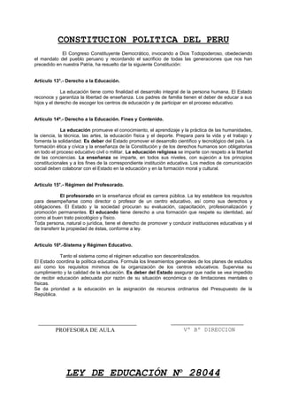 CONSTITUCION POLITICA DEL PERU
El Congreso Constituyente Democrático, invocando a Dios Todopoderoso, obedeciendo
el mandato del pueblo peruano y recordando el sacrificio de todas las generaciones que nos han
precedido en nuestra Patria, ha resuelto dar la siguiente Constitución:
Artículo 13°.- Derecho a la Educación.
La educación tiene como finalidad el desarrollo integral de la persona humana. El Estado
reconoce y garantiza la libertad de enseñanza. Los padres de familia tienen el deber de educar a sus
hijos y el derecho de escoger los centros de educación y de participar en el proceso educativo.
Artículo 14º.- Derecho a la Educación. Fines y Contenido.
La educación promueve el conocimiento, el aprendizaje y la práctica de las humanidades,
la ciencia, la técnica, las artes, la educación física y el deporte. Prepara para la vida y el trabajo y
fomenta la solidaridad. Es deber del Estado promover el desarrollo científico y tecnológico del país. La
formación ética y cívica y la enseñanza de la Constitución y de los derechos humanos son obligatorias
en todo el proceso educativo civil o militar. La educación religiosa se imparte con respeto a la libertad
de las conciencias. La enseñanza se imparte, en todos sus niveles, con sujeción a los principios
constitucionales y a los fines de la correspondiente institución educativa. Los medios de comunicación
social deben colaborar con el Estado en la educación y en la formación moral y cultural.
Artículo 15°.- Régimen del Profesorado.
El profesorado en la enseñanza oficial es carrera pública. La ley establece los requisitos
para desempeñarse como director o profesor de un centro educativo, así como sus derechos y
obligaciones. El Estado y la sociedad procuran su evaluación, capacitación, profesionalización y
promoción permanentes. El educando tiene derecho a una formación que respete su identidad, así
como al buen trato psicológico y físico.
Toda persona, natural o jurídica, tiene el derecho de promover y conducir instituciones educativas y el
de transferir la propiedad de éstas, conforme a ley.
Artículo 16º.-Sistema y Régimen Educativo.
Tanto el sistema como el régimen educativo son descentralizados.
El Estado coordina la política educativa. Formula los lineamientos generales de los planes de estudios
así como los requisitos mínimos de la organización de los centros educativos. Supervisa su
cumplimiento y la calidad de la educación. Es deber del Estado asegurar que nadie se vea impedido
de recibir educación adecuada por razón de su situación económica o de limitaciones mentales o
físicas.
Se da prioridad a la educación en la asignación de recursos ordinarios del Presupuesto de la
República.
LEY DE EDUCACIÓN No
28044
Vº Bº DIRECCIONPROFESORA DE AULA
 