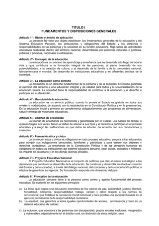 TITULO I
FUNDAMENTOS Y DISPOSICIONES GENERALES
Artículo 1°.- Objeto y ámbito de aplicación
La presente ley tiene por objeto establecer .los lineamientos generales de la educación y del
Sistema Educativo Peruano, las atribuciones y obligaciones del Estado y los derechos y
responsabilidades de las personas y la sociedad en su fundón educadora. Rige todas las actividades
educativas realizadas dentro del territorio nacional, desarrolladas por personas naturales o jurídicas,
públicas o privadas, nacionales o extranjeras.
Artículo 2º.- Concepto de la educación
La educación es un proceso de aprendizaje y enseñanza que se desarrolla a lo largo de toda la
vida y que contribuye a la formación integral de las personas, al pleno desarrollo de sus
potencialidades, a la creación de cultura, y al desarrollo de la familia y de la comunidad nacional,
latinoamericana y mundial. Se desarrolla en instituciones educativas y en diferentes ámbitos de la
sociedad.
Artículo 3°.- La educación como derecho
La educación es un derecho fundamenta! de la persona y de la sociedad. El Estado garantiza
el ejercicio del derecho a una educación integral y de calidad para todos y la universalización de la
educación básica. La sociedad tiene la responsabilidad de contribuir a la educación y el derecho a
participar en su desarrollo.
Artículo 4°.- Gratuidad de la educación
La educación es un servicio público; cuando lo provee el Estado es gratuita en todos sus
niveles y modalidades, de acuerdo con lo establecido en la Constitución Política y en la presente ley.
En la educación inicial y primaria se complementa obligatoriamente con programas de alimentación,
salud y entrega de materiales educativos.
Artículo 5s
.- Libertad de enseñanza
La libertad de enseñanza es reconocida y garantizada por el Estado. Los padres de familia, o
quienes hagan sus veces, tienen el deber de educar a sus hijos y el derecho a participar en el proceso
educativo y a elegir las instituciones en que éstos se educan, de acuerdo con sus convicciones y
creencias.
Artículo 69
.- Formación ética y cívica
La formación ética y cívica es obligatoria en todo proceso educativo; prepara a los educandos
para cumplir sus obligaciones personales, familiares y patrióticas y para ejercer sus deberes y
derechos ciudadanos. La enseñanza de la Constitución Política y de los derechos humanos es
obligatoria en todas las instituciones del sistema educativo peruano, sean civiles, policiales o militares.
Se imparte en castellano y en los demás idiomas oficiales.
Artículo 7s
.- Proyecto Educativo Nacional
El Proyecto Educativo Nacional es el conjunto de políticas que dan el marco estratégico a las
decisiones que conducen al desarrollo de la educación. Se construye y desarrolla en el actuar conjunto
del Estado y de la sociedad, a través del diálogo nacional, del concenso y de la concertación política, a
efectos de garantizar su vigencia. Su formulación responde a la diversidad del país.
Artículo 8e
. Principios de la educación
La educación peruana tiene a la persona como centro y agente fundamental del proceso
educativo. Se sustenta en los siguientes principios:
a) La ética, que inspira una educación promotora de los valores de paz, solidaridad, justicia, libertad,
honestidad, tolerancia, responsabilidad, trabajo, verdad y pleno respeto a las normas de
convivencia; que fortalece la conciencia moral individual y hace posible una sociedad basada en el
ejercicio permanente de la responsabilidad ciudadana.
b) La equidad, que garantiza a todos iguales oportunidades de acceso, permanencia y trato en un
sistema educativo de calidad.
c) La inclusión, que incorpora a las personas con discapacidad, grupos sociales excluidos, marginados
y vulnerables, especialmente en el ámbito rural, sin distinción de etnia, religión, sexo
 