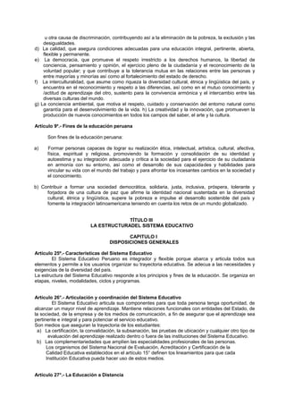u otra causa de discriminación, contribuyendo así a la eliminación de la pobreza, la exclusión y las
desigualdades.
d) La calidad, que asegura condiciones adecuadas para una educación integral, pertinente, abierta,
flexible y permanente.
e) La democracia, que promueve el respeto irrestricto a los derechos humanos, la libertad de
conciencia, pensamiento y opinión, el ejercicio pleno de la ciudadanía y el reconocimiento de la
voluntad popular; y que contribuye a la tolerancia mutua en las relaciones entre las personas y
entre mayorías y minorías así como al fortalecimiento del estado de derecho.
f) La interculturalidad, que asume como riqueza la diversidad cultural, étnica y lingüística del país, y
encuentra en el reconocimiento y respeto a las diferencias, así como en el mutuo conocimiento y
/actitud de aprendizaje del otro, sustento para la convivencia armónica y el intercambio entre las
diversas culturas del mundo.
g) La conciencia ambiental, que motiva el respeto, cuidado y conservación del entorno natural como
garantía para el desenvolvimiento de la vida. h) La creatividad y la innovación, que promueven la
producción de nuevos conocimientos en todos los campos del saber, el arte y la cultura.
Artículo 9a
.- Fines de la educación peruana
Son fines de la educación peruana:
a) Formar personas capaces de lograr su realización ética, intelectual, artística, cultural, afectiva,
física, espiritual y religiosa, promoviendo la formación y consolidación de su identidad y
autoestima y su integración adecuada y crítica a la sociedad para el ejercicio de su ciudadanía
en armonía con su entorno, así como el desarrollo de sus capacidades y habilidades para
vincular su vida con el mundo del trabajo y para afrontar los incesantes cambios en la sociedad y
el conocimiento.
b) Contribuir a formar una sociedad democrática, solidaria, justa, inclusiva, próspera, tolerante y
forjadora de una cultura de paz que afirme la identidad nacional sustentada en la diversidad
cultural, étnica y lingüística, supere la pobreza e impulse el desarrollo sostenible del país y
fomente la integración latinoamericana teniendo en cuenta los retos de un mundo globalizado.
TÍTULO III
LA ESTRUCTURADEL SISTEMA EDUCATIVO
CAPITULO I
DISPOSICIONES GENERALES
Artículo 25º.- Características del Sistema Educativo
El Sistema Educativo Peruano es integrador y flexible porque abarca y articula todos sus
elementos y permite a los usuarios organizar su trayectoria educativa. Se adecua a las necesidades y
exigencias de la diversidad del país.
La estructura del Sistema Educativo responde a los principios y fines de la educación. Se organiza en
etapas, niveles, modalidades, ciclos y programas.
Artículo 26°.- Articulación y coordinación del Sistema Educativo
El Sistema Educativo articula sus componentes para que toda persona tenga oportunidad, de
alcanzar un mayor nivel de aprendizaje. Mantiene relaciones funcionales con entidades del Estado, de
la sociedad, de la empresa y de los medios de comunicación, a fin de asegurar que el aprendizaje sea
pertinente e integral y para potenciar el servicio educativo.
Son medios que aseguran la trayectoria de los estudiantes:
a) La certificación, la convalidación, la subsanación, las pruebas de ubicación y cualquier otro tipo de
evaluación del aprendizaje realizado dentro o fuera de las instituciones del Sistema Educativo.
b) Las complementariedades que amplíen las especialidades profesionales de las personas.
Los organismos del Sistema Nacional de Evaluación, Acreditación y Certificación de la
Calidad Educativa establecidos en el artículo 15° definen tos lineamientos para que cada
Institución Educativa pueda hacer uso de estos medios.
Artículo 27°.- La Educación a Distancia
 