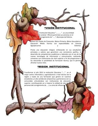 “VISIÓN INSTITUCIONAL 
La Institución Educativa “………….” ,es una entidad 
de carácter Oficial que brinda sus servicios en el 
Corregimiento de “…..”, Municipio de Palmira. 
Ofrece los niveles de Preescolar, Básica Primaria, Básica Secundaria y 
Educación Media Técnica con especialidades en Ciencias 
Agropecuarias y Sistemas. 
Presta una educación integral, enfatizando en sus estudiantes 
principios y valores que garanticen una convivencia pacífica, el 
desarrollo de competencias académicas y laborales con el uso de las 
nuevas tecnologías de información y comunicación; realizando, 
convenios con instituciones de nivel superior a fin de proporcionar a 
los educandos la posibilidad de formación técnica, que le permita 
afrontar nuevos retos. 
“MISION INSTITUCIONAL 
Transformar al año 2015 la Institución Educativa “…..” en el 
mejor centro informático y agroindustrial a nivel técnico de la 
región a través de una formación que genere en nuestros 
estudiantes un alto sentido de compromiso y pertenencia con su 
comunidad, articulándose con instituciones de educación 
superior, contribuyendo así a mejorar la calidad de vida de las 
personas del corregimiento de … y su zona de influencia. 
 