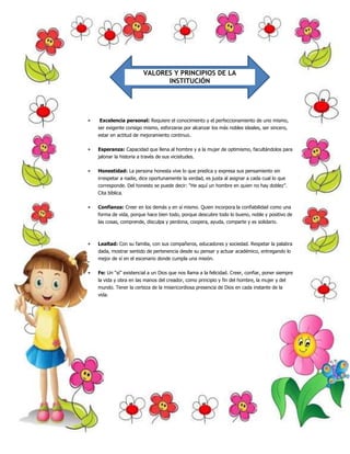 VALORES Y PRINCIPIOS DE LA 
INSTITUCIÓN 
 Excelencia personal: Requiere el conocimiento y el perfeccionamiento de uno mismo, 
ser exigente consigo mismo, esforzarse por alcanzar los más nobles ideales, ser sincero, 
estar en actitud de mejoramiento continuo. 
 Esperanza: Capacidad que llena al hombre y a la mujer de optimismo, facultándolos para 
jalonar la historia a través de sus vicisitudes. 
 Honestidad: La persona honesta vive lo que predica y expresa sus pensamiento sin 
irrespetar a nadie, dice oportunamente la verdad, es justa al asignar a cada cual lo que 
corresponde. Del honesto se puede decir: “He aquí un hombre en quien no hay doblez”. 
Cita bíblica. 
 Confianza: Creer en los demás y en sí mismo. Quien incorpora la confiabilidad como una 
forma de vida, porque hace bien todo, porque descubre todo lo bueno, noble y positivo de 
las cosas, comprende, disculpa y perdona, coopera, ayuda, comparte y es solidario. 
 Lealtad: Con su familia, con sus compañeros, educadores y sociedad. Respetar la palabra 
dada, mostrar sentido de pertenencia desde su pensar y actuar académico, entregando lo 
mejor de sí en el escenario donde cumpla una misión. 
 Fe: Un “sí” existencial a un Dios que nos llama a la felicidad. Creer, confiar, poner siempre 
la vida y obra en las manos del creador, como principio y fin del hombre, la mujer y del 
mundo. Tener la certeza de la misericordiosa presencia de Dios en cada instante de la 
vida. 
 