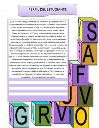 PERFIL DEL ESTUDIANTE 
¿Qué necesita saber y saber hacer los estudiantes que se graduarán en el 
2025 para enfrentar exitosamente su futuro como ciudadanos, como persona 
y como posible profesional en el Siglo 21? La búsqueda de respuestas a 
esta pregunta es lo que motivó al Instituto de Política Pública para el 
Desarrollo Comunitario (IPEDCo) a desarrollar la Iniciativa de Cambio 
Educativo Sistémico. Iniciativa que expone la necesidad de generar un 
cambio de transformación del sistema educativo desde una perspectiva de 
sistema y con el propósito de hacer contemporánea la educación actual. 
Para poder ayudar al estudiante a desarrollar nuevos saberes, el sistema de 
educación deberá evolucionar hacia un sistema ágil y vanguardista y dejar 
atrás el currículo, las teorías de enseñanza y la organización escolar que se 
desarrollaron para suplir las demandas de una economía industrial en el 
siglo 20. El nuevo Perfil del Estudiante Graduado de Escuela Superior (2012) 
“VISIÓN INSTITUCIONAL 
se rediseña con el propósito de convertirlo en la guía para repensar y 
rediseñar el currículo, la pedagogía a utilizarse, la formación de los nuevos 
maestros, la educación continuada para los actuales y el nuevo concepto de 
“MISIÓN INSTITUCIONAL 
lo que debe ser una escuela para el siglo 21 (cultura y ambientes de 
aprendizaje). El proyecto del Perfil del Estudiante 2012 representa el 
concepto de una educación centrada en el estudiante y el aprendizaje 
expresado en cinco competencias esenciales. 
