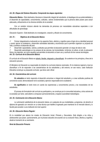 Art. 29.- Etapas del Sistema Educativo: Comprende las etapas siguientes:
Educación Básica.- Esta destinada a favorecer el desarrollo integral del estudiante, el despliegue de sus potencialidades y
el desarrollo de capacidades, conocimientos, actitudes, valores fundamentales que la persona debe poseer para actuar
adecuada y eficazmente en los diversos ámbitos de la sociedad.
Con un carácter inclusivo atiende las demandas de personas con necesidades educativas especiales o con
dificultades de aprendizaje.
Educación Superior.- Está destinado al a investigación, creación y difusión de conocimientos.
Art. 31.- Objetivos de la Educación Básica:
 Formar integralmente al educando en los aspectos físico, afectivo y cognitivo para el logro de su identidad personal
y social, ejercer la ciudadanía y desarrollar actividades laborales y económicas que le permitan organizar su proyecto de
vida y contribuir al desarrollo del país.
 Desarrollar capacidades, valores y actitudes que permitan al educando aprender a lo largo de toda la vida.
 Desarrollar aprendizajes en los campos de las ciencias, las humanidades, la técnica, la cultura, el arte, la educación
física y los deportes, así como aquellos que permitan al educando un buen uso y usufructo de las nuevas tecnologías.
Art. 33.- Currículo de la Educación Básica:
El currículo de la Educación Básica es abierto, flexible, integrador y diversificado. Se sustenta en los principios y fines de la
educación peruana.
El Ministerio de Educación es responsable de diseñar los currículos básicos nacionales. En la instancia regional y local se
diversifican a fin de responder a las características de los estudiantes y del entorno; en ese marco, cada Institución
Educativa construye su propuesta curricular, que tiene valor oficial.
Art. 34.- Características del currículo:
Es valorativo en tanto responde al desarrollo armonioso e integral del estudiante y a crear actitudes positivas de
convivencia social, democratización de la sociedad y ejercicio responsable de la ciudadanía.
Es significativo en tanto toma en cuenta las experiencias y conocimientos previos y las necesidades de los
estudiantes.
El proceso de formulación del currículo es participativo y se construye por la comunidad educativa y otros actores de
la sociedad; por tanto, está abierto a enriquecer permanentemente y respeta la pluralidad metodológica.
Art. 35.- Culminación de la Educación Básica:
La culminación satisfactoria de la educación básica, en cualquiera de sus modalidades y programas, da derecho al
diploma de egresado con mención en un área técnica que habilite al egresado para insertarse en el mercado laboral y lo
faculte para acceder a una institución de nivel superior.
Art. 36.- Educación Básica Regular:
Es la modalidad que abarca los niveles de Educación Inicial, Primaria y Secundaria. Está dirigida a los niños y
adolescentes que pasan, oportunamente, por el proceso educativo de acuerdo con su evolución física, afectiva y cognitiva,
desde el momento de su nacimiento.
Nivel de Educación Primaria:
 