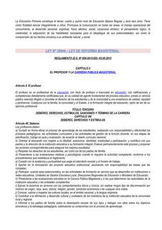 La Educación Primaria constituye el tercer, cuarto y quinto nivel de Educación Básica Regular y dura seis años. Tiene
como finalidad educar integralmente a niños. Promueve la comunicación en todas las áreas, el manejo operacional del
conocimiento, el desarrollo personal, espiritual, físico afectivo, social, vocacional artístico, el pensamiento lógico, la
creatividad, la adquisición de las habilidades necesarias para el despliegue de sus potencialidades, así como la
comprensión de los hechos cercanos a su ambiente natural y social.
LEY Nº 29944 – LEY DE REFORMA MAGISTERIAL
REGLAMENTO (D.S. Nº 004-2013-ED) -03.05.2013
CAPÍTULO II
EL PROFESOR Y LA CARRERA PÚBLICA MAGISTERIAL
Artículo 4. El profesor
El profesor es un profesional de la educación, con título de profesor o licenciado en educación, con calificaciones y
competencias debidamente certificadas que, en su calidad de agente fundamental del proceso educativo, presta un servicio
público esencial dirigido a concretar el derecho de los estudiantes y de la comunidad a una enseñanza de calidad, equidad
y pertinencia. Coadyuva con la familia, la comunidad y el Estado, a la formación integral del educando, razón de ser de su
ejercicio profesional.
TÍTULO TERCERO
DEBERES, DERECHOS, ESTÍMULOS, SANCIONES Y TÉRMINO DE LA CARRERA
CAPÍTULO VIII
DEBERES, DERECHOS Y ESTÍMULOS
Artículo 40. Deberes
Los profesores deben:
a) Cumplir en forma eficaz el proceso de aprendizaje de los estudiantes, realizando con responsabilidad y efectividad los
procesos pedagógicos, las actividades curriculares y las actividades de gestión de la función docente, en sus etapas de
planificación, trabajo en aula y evaluación, de acuerdo al diseño curricular nacional.
b) Orientar al educando con respeto a su libertad, autonomía, identidad, creatividad y participación; y contribuir con sus
padres y la dirección de la institución educativa a su formación integral. Evaluar permanentemente este proceso y proponer
las acciones correspondientes para asegurar los mejores resultados.
c) Respetar los derechos de los estudiantes, así como los de los padres de familia.
d) Presentarse a las evaluaciones médicas y psicológicas cuando lo requiera la autoridad competente, conforme a los
procedimientos que establezca el reglamento.
e) Cumplir con la asistencia y puntualidad que exige el calendario escolar y el horario de trabajo.
f) Aportar en la formulación del proyecto educativo institucional, asumiendo con responsabilidad las tareas que les
competan.
g) Participar, cuando sean seleccionados, en las actividades de formación en servicio que se desarrollen en instituciones o
redes educativas, Unidades de Gestión Educativa Local, Direcciones Regionales de Educación o Ministerio de Educación.
h) Presentarse a las evaluaciones previstas en la Carrera Pública Magisterial y a las que determinen las autoridades de la
institución educativa o las entidades competentes.
i) Ejercer la docencia en armonía con los comportamientos éticos y cívicos, sin realizar ningún tipo de discriminación por
motivos de origen, raza, sexo, idioma, religión, opinión, condición económica o de cualquier otra índole.
j) Conocer, valorar y respetar las culturas locales, en el ámbito nacional, y la lengua originaria.
k) Contribuir a la afirmación y desarrollo cultural y ciudadano de los miembros de la institución educativa de la comunidad
local y regional.
l) Informar a los padres de familia sobre el desempeño escolar de sus hijos y dialogar con ellos sobre los objetivos
educativos y la estrategia pedagógica, estimulando su compromiso con el proceso de aprendizaje.
 