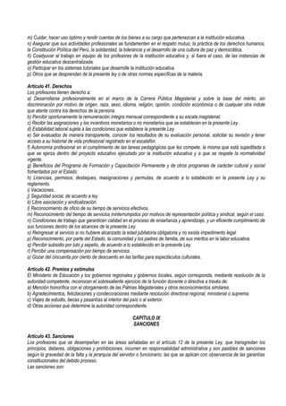 m) Cuidar, hacer uso óptimo y rendir cuentas de los bienes a su cargo que pertenezcan a la institución educativa.
n) Asegurar que sus actividades profesionales se fundamenten en el respeto mutuo, la práctica de los derechos humanos,
la Constitución Política del Perú, la solidaridad, la tolerancia y el desarrollo de una cultura de paz y democrática.
ñ) Coadyuvar al trabajo en equipo de los profesores de la institución educativa y, si fuera el caso, de las instancias de
gestión educativa descentralizada.
o) Participar en los sistemas tutoriales que desarrolle la institución educativa.
p) Otros que se desprendan de la presente ley o de otras normas específicas de la materia.
Artículo 41. Derechos
Los profesores tienen derecho a:
a) Desarrollarse profesionalmente en el marco de la Carrera Pública Magisterial y sobre la base del mérito, sin
discriminación por motivo de origen, raza, sexo, idioma, religión, opinión, condición económica o de cualquier otra índole
que atente contra los derechos de la persona.
b) Percibir oportunamente la remuneración íntegra mensual correspondiente a su escala magisterial.
c) Recibir las asignaciones y los incentivos monetarios o no monetarios que se establecen en la presente Ley.
d) Estabilidad laboral sujeta a las condiciones que establece la presente Ley.
e) Ser evaluados de manera transparente, conocer los resultados de su evaluación personal, solicitar su revisión y tener
acceso a su historial de vida profesional registrado en el escalafón.
f) Autonomía profesional en el cumplimiento de las tareas pedagógicas que les compete, la misma que está supeditada a
que se ejerza dentro del proyecto educativo ejecutado por la institución educativa y a que se respete la normatividad
vigente.
g) Beneficios del Programa de Formación y Capacitación Permanente y de otros programas de carácter cultural y social
fomentados por el Estado.
h) Licencias, permisos, destaques, reasignaciones y permutas, de acuerdo a lo establecido en la presente Ley y su
reglamento.
i) Vacaciones.
j) Seguridad social, de acuerdo a ley.
k) Libre asociación y sindicalización.
l) Reconocimiento de oficio de su tiempo de servicios efectivos.
m) Reconocimiento del tiempo de servicios ininterrumpidos por motivos de representación política y sindical, según el caso.
n) Condiciones de trabajo que garanticen calidad en el proceso de enseñanza y aprendizaje, y un eficiente cumplimiento de
sus funciones dentro de los alcances de la presente Ley.
o) Reingresar al servicio si no hubiere alcanzado la edad jubilatoria obligatoria y no exista impedimento legal.
p) Reconocimiento, por parte del Estado, la comunidad y los padres de familia, de sus méritos en la labor educativa.
q) Percibir subsidio por luto y sepelio, de acuerdo a lo establecido en la presente Ley.
r) Percibir una compensación por tiempo de servicios.
s) Gozar del cincuenta por ciento de descuento en las tarifas para espectáculos culturales.
Artículo 42. Premios y estímulos
El Ministerio de Educación y los gobiernos regionales y gobiernos locales, según corresponda, mediante resolución de la
autoridad competente, reconocen el sobresaliente ejercicio de la función docente o directiva a través de:
a) Mención honorífica con el otorgamiento de las Palmas Magisteriales y otros reconocimientos similares.
b) Agradecimientos, felicitaciones y condecoraciones mediante resolución directoral regional, ministerial o suprema.
c) Viajes de estudio, becas y pasantías al interior del país o al exterior.
d) Otras acciones que determine la autoridad correspondiente.
CAPÍTULO IX
SANCIONES
Artículo 43. Sanciones
Los profesores que se desempeñan en las áreas señaladas en el artículo 12 de la presente Ley, que transgredan los
principios, deberes, obligaciones y prohibiciones, incurren en responsabilidad administrativa y son pasibles de sanciones
según la gravedad de la falta y la jerarquía del servidor o funcionario; las que se aplican con observancia de las garantías
constitucionales del debido proceso.
Las sanciones son:
 