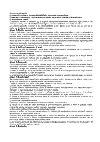 a) Amonestación escrita.
b) Suspensión en el cargo hasta por treinta (30) días sin goce de remuneraciones.
c) Cese temporal en el cargo sin goce de remuneraciones desde treinta y días hasta doce (12) meses.
d) Destitución del servicio.
Las sanciones indicadas en los literales c) y d) se aplican previo proceso administrativo disciplinario, cuya duración no será
mayor de cuarenta y cinco (45) días hábiles improrrogables, contados a partir de la instauración del proceso.
Las sanciones señaladas no eximen de las responsabilidades civiles y penales a que hubiera lugar, así como de los
efectos que de ellas se deriven ante las autoridades respectivas.
Artículo 44. Medidas preventivas
El director de la institución educativa separa preventivamente al profesor y da cuenta al Director de la Unidad de Gestión
Educativa Local (UGEL) correspondiente, cuando exista una denuncia administrativa o judicial contra este, por los
presuntos delitos de violación contra la libertad sexual, hostigamiento sexual en agravio de un estudiante, apología del
terrorismo, delitos de terrorismo y sus formas agravadas, delitos de corrupción de funcionarios, delitos de tráfico ilícito de
drogas; así como por incurrir en actos de violencia que atenten contra los derechos fundamentales de la persona y contra
el patrimonio, que impiden el normal funcionamiento de los servicios públicos.
La separación preventiva concluye al término del proceso administrativo o judicial correspondiente.
Artículo 45. Calificación y gravedad de la falta
Es atribución del titular que corresponda, calificar la falta o infracción atendiendo la naturaleza de la acción u omisión, así
como la gravedad de las mismas, en el marco de las normas vigentes.
Artículo 46. Amonestación escrita
El incumplimiento de los principios, deberes, obligaciones y prohibiciones en el ejercicio de la función docente,
debidamente comprobado y calificado como leve, es pasible de amonestación escrita.
La sanción es impuesta por la autoridad inmediata superior, previo descargo del presunto responsable, según corresponda.
Artículo 47. Suspensión
Cuando el incumplimiento de los principios, deberes, obligaciones y prohibiciones en el ejercicio de la función docente,
debidamente comprobado, no pueda ser calificado como leve por las circunstancias de la acción u omisión, será pasible de
suspensión en el cargo hasta por treinta (30) días sin goce de remuneraciones.
Asimismo, el profesor que incurre en una falta o infracción, habiendo sido sancionado previamente en dos (2) ocasiones
con amonestación escrita, es pasible de suspensión.
La sanción es impuesta por la autoridad inmediata superior, previo descargo del presunto responsable, según corresponda.
Artículo 48. Cese temporal
Son causales de cese temporal en el cargo, la transgresión por acción u omisión, de los principios, deberes, obligaciones y
prohibiciones en el ejercicio de la función docente, considerados como grave.
También se consideran faltas o infracciones graves, pasibles de cese temporal, las siguientes:
a) Causar perjuicio al estudiante y/o a la institución educativa.
b) Ejecutar, promover o encubrir, dentro o fuera de la institución educativa, actos de violencia física, de calumnia, injuria o
difamación, en agravio de cualquier miembro de la comunidad educativa.
c) Realizar actividades comerciales o lucrativas, en beneficio propio o de terceros, aprovechando el cargo o la función que
se tiene dentro de la institución educativa, con excepción de las actividades que tengan objetivos académicos.
d) Realizar en su centro de trabajo actividades ajenas al cumplimiento de sus funciones de profesor o directivo, sin la
correspondiente autorización.
e) Abandonar el cargo injustificadamente.
f) Interrumpir u oponerse deliberadamente al normal desarrollo del servicio educativo.
g) Realizar en su centro de trabajo actividades de proselitismo político partidario en favor de partidos políticos,
movimientos, alianzas o dirigencias políticas nacionales, regionales o municipales.
h) Otras que se establecen en las disposiciones legales pertinentes.
Asimismo, el profesor que incurre en una falta o infracción, habiendo sido sancionado previamente en dos (2) ocasiones
con suspensión, es pasible de cese temporal.
En el caso de los profesores que prestan servicios en las instituciones educativas, que incurran en las faltas señaladas en
los literales a) y b), iniciado el proceso investigatorio previo al proceso administrativo disciplinario y en tanto estos no
concluyan, el profesor es retirado de la institución educativa.
El cese temporal es impuesto por el titular de la Unidad de Gestión Educativa Local, Dirección Regional de Educación y del
Ministerio de Educación, según corresponda.
Artículo 49. Destitución
 
