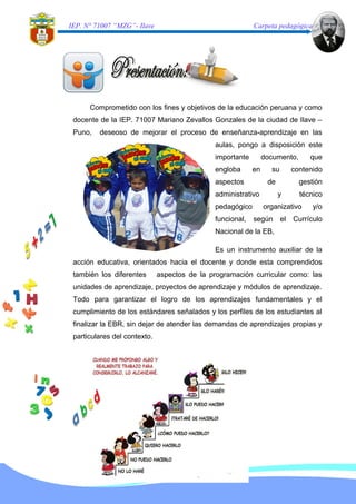 IEP. N° 71007 “MZG”- Ilave Carpeta pedagógica
Comprometido con los fines y objetivos de la educación peruana y como
docente de la IEP. 71007 Mariano Zevallos Gonzales de la ciudad de Ilave –
Puno, deseoso de mejorar el proceso de enseñanza-aprendizaje en las
aulas, pongo a disposición este
importante documento, que
engloba en su contenido
aspectos de gestión
administrativo y técnico
pedagógico organizativo y/o
funcional, según el Currículo
Nacional de la EB,
Es un instrumento auxiliar de la
acción educativa, orientados hacia el docente y donde esta comprendidos
también los diferentes aspectos de la programación curricular como: las
unidades de aprendizaje, proyectos de aprendizaje y módulos de aprendizaje.
Todo para garantizar el logro de los aprendizajes fundamentales y el
cumplimiento de los estándares señalados y los perfiles de los estudiantes al
finalizar la EBR, sin dejar de atender las demandas de aprendizajes propias y
particulares del contexto.
 