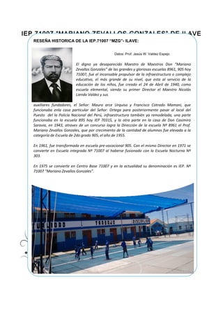 IEP.71007 “MARIANO ZEVALLOS GONZALES” DE ILAVE
RESEÑA HISTORICA DE LA IEP.71007 “MZG”- ILAVE:
Datos: Prof. Jesús W. Valdez Espejo
El digno ya desaparecido Maestro de Maestros Don “Mariano
Zevallos Gonzales” de las grandes y gloriosas escuelas 8961, 905 hoy
71007, fue el incansable propulsor de la infraestructura o complejo
educativo, el más grande de su nivel, que esta al servicio de la
educación de los niños, fue creado el 24 de Abril de 1940, como
escuela elemental, siendo su primer Director el Maestro Nicolás
Liendo Valdez y sus
auxiliares fundadores, el Señor: Mauro arce Urquiso y Francisco Cotrado Mamani, que
funcionaba enla casa particular del Señor: Ortega para posteriormente pasar al local del
Puesto del la Policía Nacional del Perú, infraestructura también ya remodelada, una parte
funcionaba en la escuela 895 hoy IEP 70315, y la otra parte en la casa de Don Casimiro
Saravia, en 1943, atraves de un concurso logra la Dirección de la escuela Nº 8961 el Prof.
Mariano Zevallos Gonzales, que por crecimiento de la cantidad de alumnos fue elevada a la
categoría de Escuela de 2do grado 905, el año de 1955.
En 1961, fue transformada en escuela pre-vocacional 905. Con el mismo Director en 1971 se
convierte en Escuela integrada Nº 71007 al haberse fusionado con la Escuela Nocturna Nº
303.
En 1975 se convierte en Centro Base 71007 y en la actualidad su denominación es IEP. Nº
71007 “Mariano Zevallos Gonzales”.
 