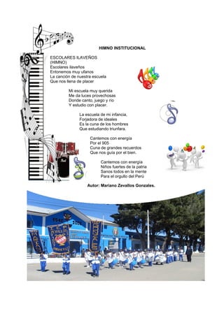 HIMNO INSTITUCIONAL
ESCOLARES ILAVEÑOS
(HIMNO)
Escolares ilaveños
Entonemos muy ufanos
La canción de nuestra escuela
Que nos llena de placer
Mi escuela muy querida
Me da luces provechosas
Donde canto, juego y río
Y estudio con placer.
La escuela de mi infancia,
Forjadora de ideales
Es la cuna de los hombres
Que estudiando triunfara.
Cantemos con energía
Por el 905
Cuna de grandes recuerdos
Que nos guía por el bien.
Cantemos con energía
Niños fuertes de la patria
Sanos todos en la mente
Para el orgullo del Perú
Autor: Mariano Zevallos Gonzales.
 