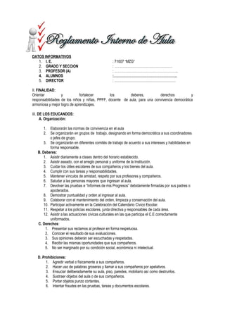 DATOS INFORMATIVOS
1. I. E. : 71007 “MZG”
2. GRADO Y SECCION : ……………………………………………
3. PROFESOR (A) : ………………………………………………..
4. ALUMNOS :………………………………………………..
5. DIRECTOR : ………………………………………………
II. FINALIDAD:
Orientar y fortalecer los deberes, derechos y
responsabilidades de los niños y niñas, PPFF, docente de aula, para una convivencia democrática
armoniosa y mejor logro de aprendizajes.
III. DE LOS EDUCANDOS:
A. Organización:
1. Elaborarán las normas de convivencia en el aula
2. Se organizarán en grupos de trabajo, designando en forma democrática a sus coordinadores
o jefes de grupo.
3. Se organizarán en diferentes comités de trabajo de acuerdo a sus intereses y habilidades en
forma responsable.
B. Deberes:
1. Asistir diariamente a clases dentro del horario establecido.
2. Asistir aseado, con el arreglo personal y uniforme de la Institución.
3. Cuidar los útiles escolares de sus compañeros y los bienes del aula.
4. Cumplir con sus tareas y responsabilidades.
5. Mantener vínculos de amistad, respeto por sus profesores y compañeros.
6. Saludar a las personas mayores que ingresan al aula.
7. Devolver las pruebas e “Informes de mis Progresos” debidamente firmadas por sus padres o
apoderados.
8. Demostrar puntualidad y orden al ingresar al aula.
9. Colaborar con el mantenimiento del orden, limpieza y conservación del aula.
10. Participar activamente en la Celebración del Calendario Cívico Escolar.
11. Respetar a los policías escolares, junta directiva y responsables de cada área.
12. Asistir a las actuaciones cívicas culturales en las que participa el C.E correctamente
uniformados.
C. Derechos:
1. Presentar sus reclamos al profesor en forma respetuosa.
2. Conocer el resultado de sus evaluaciones.
3. Sus opiniones deberán ser escuchadas y respetadas.
4. Recibir las mismas oportunidades que sus compañeros.
5. No ser marginado por su condición social, económica ni intelectual.
D. Prohibiciones:
1. Agredir verbal o físicamente a sus compañeros.
2. Hacer uso de palabras groseras y llamar a sus compañeros por apelativos.
3. Ensuciar deliberadamente su aula, piso, paredes, mobiliario así como destruirlos.
4. Sustraer objetos del aula o de sus compañeros.
5. Portar objetos punzo cortantes.
6. Intentar fraudes en las pruebas, tareas y documentos escolares.
 