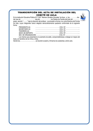 TRANSCRIPCIÓN DEL ACTA DE INSTALACIÓN DEL
COMITÉ DE AULA
En la Institución Educativa Pública Nº 71007 “Mariano Zevallos Gonzales” de Ilave , a los…………….días
del mes de…………………………. del año …………………, los Padres de Familia del Aula del .................
grado, sección “..........” bajo la dirección del profesor, se procedió a formar a la Junta Directiva del Comité
de Aula, cuyos integrantes fueron elegidos democráticamente quedando conformada de la siguiente
forma:
PRESIDENTE (A): …………………………………………….D.N.I. Nº:………………………...
SECRETARIO (A) …………………………………………….D.N.I. Nº:………………………...
TESORERO (A): …………………………………………….D.N.I. Nº:………………………...
SECR. DE DEPORTE: …………………………………………….D.N.I. Nº:………………………...
SEC. DE ORGANIZACIÓN: ………………………………………… D.N.I. N°………………………….
Los mismos que presentaron el Juramento de estilo, comprometiéndose a trabajar en mejora del
Aula y en beneficio de los niños y niñas.
Siendo las…………………………….se levantó la sesión y firmamos los asistentes a dicho acto.
 