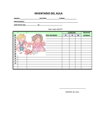 INVENTARIO DEL AULA
GRADO:______________________SECCIÓN:______________TURNO:_____________
PROFESOR(A):____________________________________________________________
CON FECHA DEL……………………. AL:……………………………………………..
Ilave, marzo del 2017
DOCENTE DE AULA
Nº CANTIDAD DETALLE DEL MATERIAL RECIBIDO
CONDICIÓN FECHA DE
ENTREGAB R M
01
02
03
04
05
06
07
08
09
10
11
12
 