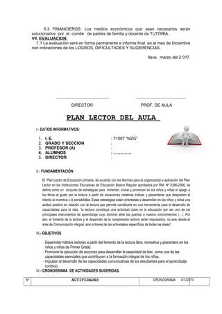 6.3 FINANCIEROS: Los medios económicos que sean necesarios serán
solucionados por el comité de padres de familia y docente de TUTORIA.
VII. EVALUACION:
7.1 La evaluación será en forma permanente e informe final en el mes de Diciembre
con indicaciones de los LOGROS, DIFICULTADES Y SUGERENCIAS.
Ilave, marzo del 2 017.
DIRECTOR PROF. DE AULA
PLAN LECTOR DEL AULA
I.- DATOS INFORMATIVOS:
1. I. E. : 71007 “MZG”
2. GRADO Y SECCION :
3. PROFESOR (A) :
4. ALUMNOS : ………….
5. DIRECTOR :
II.- FUNDAMENTACIÓN
El Plan Lector de Educación primaria, de acuerdo con las Normas para la organización y aplicación del Plan
Lector en las Instituciones Educativas de Educación Básica Regular aprobados por RM. Nº 0386-2006, se
define como un conjunto de estrategias para fomentar, incitar y promover en los niños y niñas el apego a
los libros el gusto por la lectura a partir de situaciones creativas lúdicas y placenteras que despierten el
interés la inventiva y la sensibilidad. Estas estrategias están orientadas a desarrollar en los niños y niñas una
actitud positiva en relación con la lectura que permite constituirle en una herramienta para el desarrollo de
capacidades para la vida. “la lectura constituye una actividad clave en la educación por ser uno de los
principales instrumentos de aprendizaje cuyo dominio abre las puertas a nuevos conocimientos (…). Por
ello, el fomento de la lectura y el desarrollo de la comprensión lectora serán impulsados, no solo desde el
área de Comunicación integral, sino a través de las actividades específicas de todas las áreas”.
III.- OBJETIVOS
- Desarrollar hábitos lectores a partir del fomento de la lectura libre, recreativa y placentera en los
niños y niñas de Primer Grado.
- Promover la ejecución de acciones para desarrollar la capacidad de leer, como una de las
capacidades esenciales que contribuyen a la formación integral de los niños.
- Impulsar el desarrollo de las capacidades comunicativas de los estudiantes para el aprendizaje
continuo.
IV.- CRONOGRAMA DE ACTIVIDADES SUGERIDAS.
Nº ACTIVIDADES CRONOGRAMA S/.COSTO
 