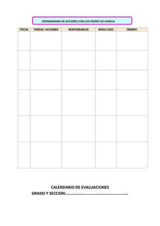 CRONOGRAMA DE ACCIONES CON LOS PADRES DE FAMILIA
FECHA TAREAS / ACCIONES RESPONSABLES RESULTADO OBSERV.
CALENDARIO DE EVALUACIONES
GRADO Y SECCION:…………………………………………………….
 