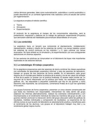 ciertos términos generales, tales como automatización, automática o control automático o
puede describirse en un contexto ligeramente más restrictivo como el estudio del control
por reglamentación.

La asignatura emplea el método científico:

•   Teoría
•   Simulación
•   Experimentación

El producto de la asignatura al margen de los conocimientos adquiridos, será la
presentación, exposición y defensa de un trabajo de aplicación experimental (Proyecto)
que demuestre además las habilidades psicomotrices desarrolladas en el curso.

3.2. Los contenidos

La asignatura tiene un temario que comprende el planteamiento, modelamiento,
representación, análisis y diseño de los sistemas de control. Los temas tratados cubren
los sistemas de control continuos en los módulos I y II, para culminar con temas
avanzados. Se hace énfasis en la simulación y la experimentación con sus consiguientes
aplicaciones en diversos aspectos.

En las sesiones de prácticas se comprueban en el laboratorio las leyes más importantes
explicadas en las sesiones teóricas.

3.3. La metodología: El trabajo cooperativo

En la asignatura proponemos para las sesiones de teoría combinar les clases expositivas
con actividades de aprendizaje cooperativo informal, y para las sesiones de laboratorio,
trabajar en grupos de tres personas de forma estable. En el laboratorio cada grupo
dispone de un montaje para realizar la práctica de la sesión y ha de ser capaz de entregar
al final de la sesión un dossier con la práctica finalizada. El dossier debe constar de: un
resumen de la teoría relacionada con la práctica que harán, los resultados numéricos,
gráficas, etc., las respuestas a pequeñas cuestiones que hay en los guiones y como
elemento más importante, las conclusiones, comentarios finales de lo que han aprendido
en la sesión.

Los grupos funcionan de forma cooperativa, presentan un único dossier consensuado del
que todos los miembros son responsables, intercambian los roles dentro del grupo
(elaboran los informes alternativamente), realizan los exámenes individualmente y son
recompensados si el rendimiento individual de todos los miembros del grupo es alto. Los
guiones intentan promover la interacción dentro del grupo (discusión sobre les gráficas de
resultados, medidas individuales y comparación de resultados). La experiencia de los
últimos cursos es que la parte de laboratorio es absolutamente positiva y beneficiosa para
el rendimiento de los alumnos. Los grupos en el laboratorio trabajan muy bien y su
rendimiento global mejora mucho.




                                                                                         2
 