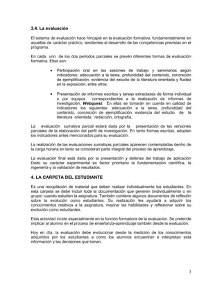 3.4. La evaluación

El sistema de evaluación hace hincapié en la evaluación formativa, fundamentalmente en
aquellas de carácter práctico, tendientes al desarrollo de las competencias previstas en el
programa.

En cada uno de los dos períodos parciales se prevén diferentes formas de evaluación
formativa. Ellas son:

           •   Participación oral en las sesiones de trabajo y seminarios según
               indicadores: adecuación a la tarea, profundidad del contenido, concreción
               de ejemplificación, evidencia del estudio de la literatura orientada y fluidez
               en la exposición, entre otros.

           •   Presentación de informes escritos y tareas extraclases de forma individual
               o por equipos        correspondientes a la realización de informes de
               investigación, Webquest. En ellas se tomarán en cuenta en calidad de
               indicadores los siguientes: adecuación a la tarea, profundidad del
               contenido, concreción de ejemplificación, evidencia del estudio de la
               literatura orientada, redacción, ortografía,

La evaluación sumativa parcial estará dada por la presentación de las versiones
parciales de la elaboración del perfil de investigación. En tanto formas escritas, adoptan
los indicadores antes mencionados para su evaluación.

La realización de las evaluaciones sumativas parciales aparecen contempladas dentro de
la carga horaria en tanto se consideran parte integral del proceso de aprendizaje.

La evaluación final está dada por la presentación y defensa del trabajo de aplicación
Dado su carácter experimental es factor prioritario la fundamentacion científica, la
ingeniería y la validación de resultados.

4. LA CARPETA DEL ESTUDIANTE

Es una recopilación de material que deben realizar individualmente los estudiantes. En
esta carpeta se debe incluir toda la documentación que generen (individualmente o en
grupo) cuando estudien la asignatura. También contiene algunos documentos de reflexión
sobre la evolución como estudiantes. Su realización les ayudará a adquirir los
conocimientos relativos a la asignatura, mejorar las habilidades y reflexionar sobre su
evolución como estudiantes.

Esta actividad incide especialmente en la función formadora de la evaluación. Se pretende
implicar al alumno en el proceso de enseñanza-aprendizaje también desde la evaluación.

Hoy en día, la evaluación debe evolucionar desde la medición de los conocimientos
adquiridos por los estudiantes a como los alumnos encuentran e interpretan esta
información y las decisiones que toman.




                                                                                           3
 