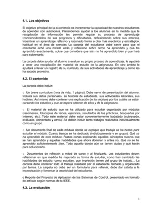 4.1. Los objetivos

El objetivo principal de la experiencia es incrementar la capacidad de nuestros estudiantes
de aprender con autonomía. Pretendemos ayudar a los alumnos en la medida que la
recopilación de información les permite regular su proceso de aprendizaje
(concienciándolos de sus progresos y dificultades, reflexionando sobre sus errores).
Incentivar un aprendizaje reflexivo y razonado frente a otro más mecánico y estratégico,
habitual en el área de ciencias La carpeta del estudiante debe servir para que el
estudiante eché una mirada atrás y reflexione sobre como ha aprendido y qué ha
aprendido exactamente, sobre que considera que aún no ha aprendido bien y que hará
para solventarlo.

La carpeta debe ayudar al alumno a evaluar su propio proceso de aprendizaje, le ayudará
a tener una recopilación del material de estudio de la asignatura. En otro ámbito le
ayudará a llevar un registro de su currículo, de sus actividades de aprendizaje y como les
ha sacado provecho.

4.2. El contenido

La carpeta debe incluir:

o Un breve curriculum (hoja de vida, 1 página). Debe servir de presentación del alumno.
Incluirá sus datos personales, su historial de estudiante, sus actividades laborales, sus
hobbies. Así mismo debe contener una explicación de los motivos por los cuáles se están
cursando los estudios y que se espera obtener de ellos y de la asignatura.

o El material de estudio que se ha utilizado para estudiar organizado por módulos
(resúmenes, fotocopias de textos, ejercicios, resultados de las prácticas, búsquedas por
Internet, etc). Todo este material debe estar convenientemente trabajado (subrayado,
evaluado, comentado y otros). Se deben incluir tanto trabajos realizados individualmente
como en grupo.

o Un documento final de cada módulo donde se explique que trabajo se ha hecho para
estudiar el módulo. Cuanto tiempo se ha dedicado (individualmente y en grupo). Qué se
ha aprendido de este módulo. Frases cortas explicando aquellos conceptos nuevos que
se han aprendido y aquellas habilidades que ahora dominan y antes no. Qué no se ha
aprendido suficientemente bien. Todo aquello donde aún se tienen dudas y qué harán
para solucionarlo.

o Documentos de reflexión a mitad de curso y al finalizarlo. Los estudiantes deben
reflexionar en que medida ha mejorado su forma de estudiar, como han cambiado las
habilidades de estudio, como estudian, que impresión tienen del grupo de trabajo… La
carpeta debe contener todo el trabajo realizado por el estudiante fechado y organizado
por temas. La carpeta no debe ser un formulario para rellenar, debe dar cabida a la
improvisación y fomentar la creatividad del estudiante.

o Reporte del Proyecto de Aplicación de los Sistemas de Control, presentado en formato
de artículo según normas de la IEEE.

4.3. La evaluación


                                                                                         4
 