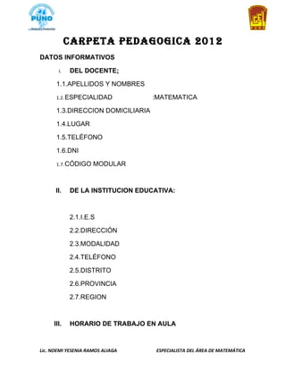 CARPETA PEDAGOGICA 2012
DATOS INFORMATIVOS

       I.   DEL DOCENTE:

      1.1.APELLIDOS Y NOMBRES

      1.2. ESPECIALIDAD            :MATEMATICA

      1.3.DIRECCION DOMICILIARIA

      1.4.LUGAR

      1.5.TELÉFONO

      1.6.DNI

      1.7. CÓDIGO    MODULAR



      II.   DE LA INSTITUCION EDUCATIVA:



            2.1.I.E.S

            2.2.DIRECCIÓN

            2.3.MODALIDAD

            2.4.TELÉFONO

            2.5.DISTRITO

            2.6.PROVINCIA

            2.7.REGION



     III.   HORARIO DE TRABAJO EN AULA



Lic. NOEMI YESENIA RAMOS ALIAGA    ESPECIALISTA DEL ÁREA DE MATEMÁTICA
 