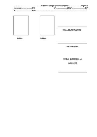 ………………………………………Puesto o cargo que desempeña:…………………Ingreso
mensual:……………..DNI N°:…..................LMN°:…………………CIP
N°:……………………..Vive:…………………………………………………………………………..
_________________________________
FIRMA DEL POSTULANTE
Ind.Izq. Ind.Der.
_________________________________
LUGAR Y FECHA
OFICIAL QUE REALIZA LA
ENTREVISTA
________________________________
 
