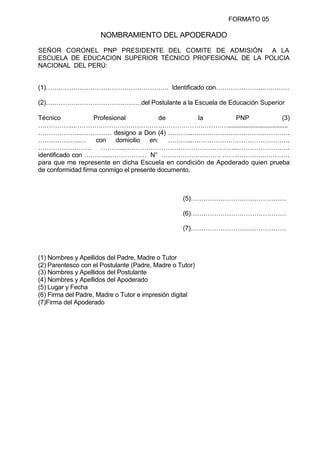 FORMATO 05
NOMBRAMIENTO DEL APODERADO
SEÑOR CORONEL PNP PRESIDENTE DEL COMITE DE ADMISIÓN A LA
ESCUELA DE EDUCACION SUPERIOR TÉCNICO PROFESIONAL DE LA POLICIA
NACIONAL DEL PERÚ:
(1)…………………………………………………. Identificado con…………………..…………
(2)………………………………………del Postulante a la Escuela de Educación Superior
Técnico Profesional de la PNP (3)
……………...………………………………………………………………...................................
………………..…………… designo a Don (4) ………...……………………………………….
………………..… con domicilio en: ………...……………………………………….
……………………. ………...……………………………………………..…………………….
identificado con ………...……………… N° ………………………. ………………..…………
para que me represente en dicha Escuela en condición de Apoderado quien prueba
de conformidad firma conmigo el presente documento.
(5)………………………………………
(6)………………………………………
(7)………………………………………
(1) Nombres y Apellidos del Padre, Madre o Tutor
(2) Parentesco con el Postulante (Padre, Madre o Tutor)
(3) Nombres y Apellidos del Postulante
(4) Nombres y Apellidos del Apoderado
(5) Lugar y Fecha
(6) Firma del Padre, Madre o Tutor e impresión digital
(7)Firma del Apoderado
 