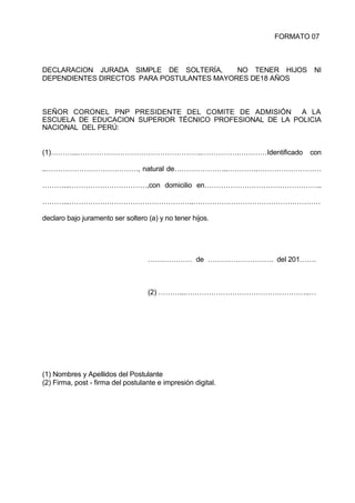 FORMATO 07
DECLARACION JURADA SIMPLE DE SOLTERÍA, NO TENER HIJOS NI
DEPENDIENTES DIRECTOS PARA POSTULANTES MAYORES DE18 AÑOS
SEÑOR CORONEL PNP PRESIDENTE DEL COMITE DE ADMISIÓN A LA
ESCUELA DE EDUCACION SUPERIOR TÉCNICO PROFESIONAL DE LA POLICIA
NACIONAL DEL PERÚ:
(1)………...……………………………………………..…………….…………Identificado con
..…………………………………, natural de…………………..………….………………………
………...……………………………,con domicilio en…………………………………………..
………...……………………………………………..………………………………………………
declaro bajo juramento ser soltero (a) y no tener hijos.
…….………… de ………………………. del 201…….
(2) ………...……………………………………………..…
(1) Nombres y Apellidos del Postulante
(2) Firma, post - firma del postulante e impresión digital.
 