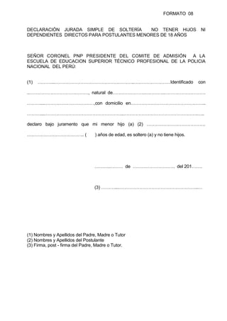 FORMATO 08
DECLARACIÓN JURADA SIMPLE DE SOLTERÍA NO TENER HIJOS NI
DEPENDIENTES DIRECTOS PARA POSTULANTES MENORES DE 18 AÑOS
SEÑOR CORONEL PNP PRESIDENTE DEL COMITE DE ADMISIÓN A LA
ESCUELA DE EDUCACION SUPERIOR TÉCNICO PROFESIONAL DE LA POLICIA
NACIONAL DEL PERÚ:
(1) ………...……………………………………………..……………………Identificado con
..…………………………………, natural de………………….………….………………………
………...……………………………,con domicilio en…………………………………………..
………...……………………………………………..………………………………………….…..
declaro bajo juramento que mi menor hijo (a) (2) …………………………………
……………………………….. ( ) años de edad, es soltero (a) y no tiene hijos.
……….……… de ………………………. del 201…….
(3) ………...……………………………………………..…
(1) Nombres y Apellidos del Padre, Madre o Tutor
(2) Nombres y Apellidos del Postulante
(3) Firma, post - firma del Padre, Madre o Tutor.
 