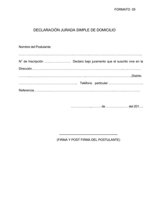FORMATO 09
DECLARACIÓN JURADA SIMPLE DE DOMICILIO
Nombre del Postulante:
…………………………………………………………..…………………………………………..
N° de Inscripción ……………………. Declaro bajo juramento que el suscrito vive en la
Dirección……………………………….……………………….…………………...….…………
………...……………………………………………..……………………………………..Distrito
……………………………………………….. Teléfono particular…………………………….
Referencia…………………………………………………………………..……….……………
……………….,……… de ………………… del 201….
---------------------------------------------------------
(FIRMA Y POST FIRMA DEL POSTULANTE)
 
