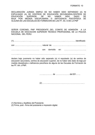 FORMATO 10
DECLARACIÓN JURADA SIMPLE DE NO HABER SIDO SEPARADO (A) NI
EXPULSADO (A) DE CENTROS DE EDUCACIÓN SECUNDARIA,CENTROS DE
EDUCACIÓN SUPERIOR, DE NO HABER SIDO DADO DE
BAJA POR MEDIDA DISCIPLINARIA O DEFICIENCIA PSICOFÍSICA DE
ALGUNA DE LAS ESCUELAS DE FORMACIÓN DE LAS FF. AA. O DE LA PNP
SEÑOR CORONEL PNP PRESIDENTE DEL COMITE DE ADMISIÓN A LA
ESCUELA DE EDUCACION SUPERIOR TÉCNICO PROFESIONAL DE LA POLICIA
NACIONAL DEL PERÚ:
(1)……………..………...……………………………………………..………………Identificado
con ..…………………………………, natural de: …………….……….………………………
………...…………………………… con domicilio en: ……………………………..
………...…………….…………………………………..……………………………….…………
declaro bajo juramento no haber sido separado (a) ni expulsado (a) de centros de
educación secundaria, centros de educación superior, de no haber sido dado de baja por
medida disciplinaria o deficiencia psicofísica de alguna de las Escuelas de Formación de
las FF. AA. o PNP.
……..………… de ………………… del 201…….
(2) ………...……………………………………………..…
(1) Nombres y Apellidos del Postulante
(2) Firma, post - firma del postulante e impresión digital.
 
