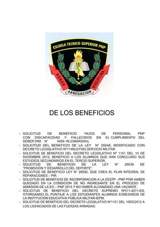 DE LOS BENEFICIOS
- SOLICITUD DE BENEFICIO “HIJOS DE PERSONAL PNP
CON DISCAPACIDAD Y FALLECIDOS EN EL CUMPLIMIENTO DEL
DEBER”(RM. N° 0459- IN.23MAR2004).
- SOLICITUD DEL BENEFICIO DE LA LEY N° 29248, MODIFICADO CON
DECRETO LEGISLATIVO Nº1146LEYDELSERVICIO MILITAR.
- SOLICITUD DE BENEFICIO DEL DECRETO LEGISLATIVO Nº 1151 DEL 10 DE
DICIEMBRE 2012, BENEFICIO A LOS ALUMNOS QUE HAN CONCLUIDO SUS
ESTUDIOS SECUNDARIOS EN EL TERCIO SUPERIOR.
- SOLICITUD DE BENEFICIO DE LA LEY N° 28036 DE
“PROMOCIÓN Y DESARROLLO DEL DEPORTE”.
- SOLICITUD DE BENEFICIO LEY N° 28592, QUE CREA EL PLAN INTEGRAL DE
REPARACIONES – PIR.
- SOLICITUD DE BENEFICIO DE INCORPORACION A LA EESTP - PNP POR HABER
QUEDADO EN LA CONDICION DE NO INGRESANTE EN EL PROCESO DE
ADMISION DE LA EO – PNP 2015 Y NO HABER ALCANZADO UNA VACANTE .
- SOLICITUD DE BENEFICIO DEL DECRETO SUPREMO Nº011-2011-ED,
OTORGANDO EL PUNTAJE A LOS ESTUDIANTES ALUMNOS EGRESADOS DE
LA INSTITUCIÓN EDUCATIVA PÚBLICA MILITAR-IEPM.
- SOLICITUD DE BENEFICIO DEL DECRETO LEGISLATIVO Nº1151 DEL 10DIC2012 A
LOS LICENCIADOS DE LAS FUERZAS ARMADAS.
 