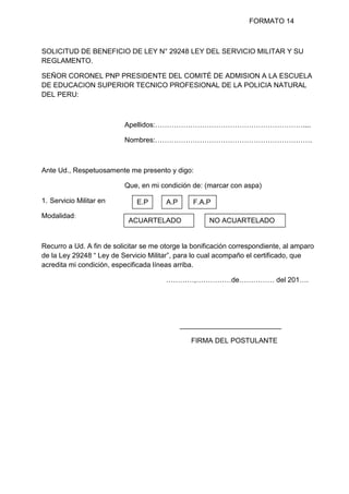 FORMATO 14
SOLICITUD DE BENEFICIO DE LEY N° 29248 LEY DEL SERVICIO MILITAR Y SU
REGLAMENTO.
SEÑOR CORONEL PNP PRESIDENTE DEL COMITÉ DE ADMISION A LA ESCUELA
DE EDUCACION SUPERIOR TECNICO PROFESIONAL DE LA POLICIA NATURAL
DEL PERU:
Apellidos:………………………………………………………....
Nombres:………………………………………………………….
Ante Ud., Respetuosamente me presento y digo:
Que, en mi condición de: (marcar con aspa)
1. Servicio Militar en
Modalidad:
Recurro a Ud. A fin de solicitar se me otorge la bonificación correspondiente, al amparo
de la Ley 29248 “ Ley de Servicio Militar”, para lo cual acompaño el certificado, que
acredita mi condición, especificada líneas arriba.
…………,……………de…………… del 201….
__________________________
FIRMA DEL POSTULANTE
E.P A.P
P
F.A.P
ACUARTELADO NO ACUARTELADO
 