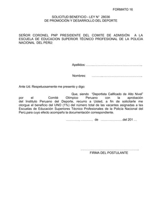 FORMATO 16
SOLICITUD BENEFICIO - LEY N° 28036
DE PROMOCIÓN Y DESARROLLO DEL DEPORTE
SEÑOR CORONEL PNP PRESIDENTE DEL COMITE DE ADMISIÓN A LA
ESCUELA DE EDUCACION SUPERIOR TÉCNICO PROFESIONAL DE LA POLICIA
NACIONAL DEL PERÚ:
Apellidos: …….………………………………………..
Nombres: ………..………………………………..
Ante Ud. Respetuosamente me presento y digo:
Que, siendo “Deportista Calificado de Alto Nivel”
por el Comité Olímpico Peruano con la aprobación
del Instituto Peruano del Deporte, recurro a Usted, a fin de solicitarle me
otorgue el beneficio del UNO (1%) del número total de las vacantes asignadas a las
Escuelas de Educación Superiores Técnico Profesionales de la Policía Nacional del
Perú,para cuyo efecto acompaño la documentación correspondiente.
…………, ………… de …………………del 201 …
………………………………………………..
FIRMA DEL POSTULANTE
 