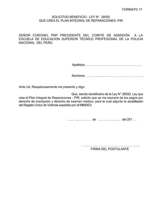 FORMATO 17
SOLICITUD BENEFICIO - LEY N° 28592
QUE CREA EL PLAN INTEGRAL DE REPARACIONES -PIR
SEÑOR CORONEL PNP PRESIDENTE DEL COMITE DE ADMISIÓN A LA
ESCUELA DE EDUCACION SUPERIOR TÉCNICO PROFESIONAL DE LA POLICIA
NACIONAL DEL PERÚ:
Apellidos: ……………………………………………..
Nombres: ……………..………………………………..
Ante Ud. Respetuosamente me presento y digo:
Que, siendo beneficiario de la Ley N° 28592, Ley que
crea el Plan Integral de Reparaciones - PIR, solicito que se me exonere de los pagos por
derecho de inscripción y derecho de examen médico, para la cual adjunto la acreditación
del Registro Único de Victimas expedido por el MIMDES.
……….,………… de ………………… del 201 …
………………………………………………..
FIRMA DEL POSTULANTE
 