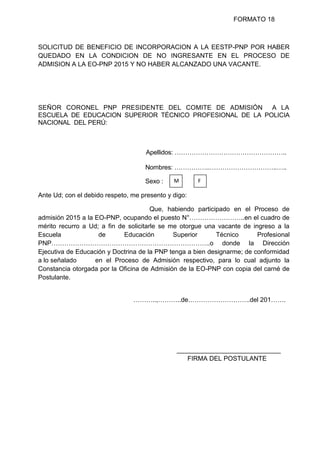 FORMATO 18
SOLICITUD DE BENEFICIO DE INCORPORACION A LA EESTP-PNP POR HABER
QUEDADO EN LA CONDICION DE NO INGRESANTE EN EL PROCESO DE
ADMISION A LA EO-PNP 2015 Y NO HABER ALCANZADO UNA VACANTE.
SEÑOR CORONEL PNP PRESIDENTE DEL COMITE DE ADMISIÓN A LA
ESCUELA DE EDUCACION SUPERIOR TÉCNICO PROFESIONAL DE LA POLICIA
NACIONAL DEL PERÚ:
Apellidos: ……………………………………………..
Nombres: ……………..…………………………..…..
Sexo :
Ante Ud; con el debido respeto, me presento y digo:
Que, habiendo participado en el Proceso de
admisión 2015 a la EO-PNP, ocupando el puesto N°……………………..en el cuadro de
mérito recurro a Ud; a fin de solicitarle se me otorgue una vacante de ingreso a la
Escuela de Educación Superior Técnico Profesional
PNP………………………………………………………………..o donde la Dirección
Ejecutiva de Educación y Doctrina de la PNP tenga a bien designarme; de conformidad
a lo señalado en el Proceso de Admisión respectivo, para lo cual adjunto la
Constancia otorgada por la Oficina de Admisión de la EO-PNP con copia del carné de
Postulante.
………..,………..de………………………..del 201…….
_____________________________
FIRMA DEL POSTULANTE
M F
 