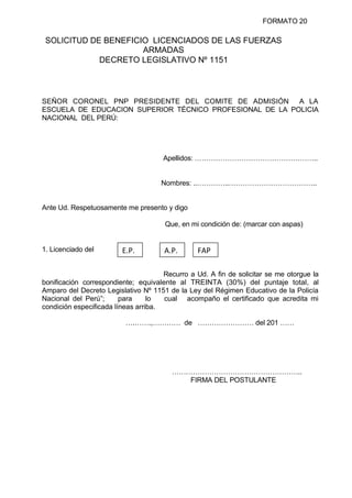 FORMATO 20
SOLICITUD DE BENEFICIO LICENCIADOS DE LAS FUERZAS
ARMADAS
DECRETO LEGISLATIVO Nº 1151
SEÑOR CORONEL PNP PRESIDENTE DEL COMITE DE ADMISIÓN A LA
ESCUELA DE EDUCACION SUPERIOR TÉCNICO PROFESIONAL DE LA POLICIA
NACIONAL DEL PERÚ:
Apellidos: ……………………………………………..
Nombres: ..…………..………………………………..
Ante Ud. Respetuosamente me presento y digo
Que, en mi condición de: (marcar con aspas)
1. Licenciado del
Recurro a Ud. A fin de solicitar se me otorgue la
bonificación correspondiente; equivalente al TREINTA (30%) del puntaje total, al
Amparo del Decreto Legislativo Nº 1151 de la Ley del Régimen Educativo de la Policía
Nacional del Perú”; para lo cual acompaño el certificado que acredita mi
condición especificada líneas arriba.
….…….,………… de …………………… del 201 ……
………………………………………………..
FIRMA DEL POSTULANTE
E.P. A.P. FAP
 