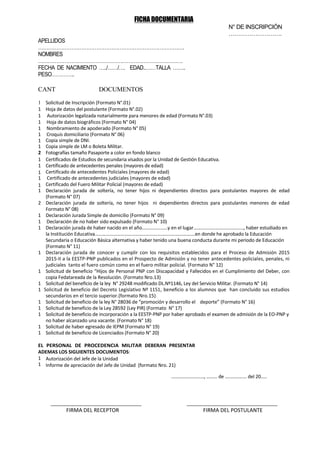 FICHA DOCUMENTARIA
N° DE INSCRIPCIÓN
……………………….
APELLIDOS
…………………………………………………………………………….
NOMBRES
…………………………………………………………………………….
FECHA DE NACIMIENTO …../……/…. EDAD..……TALLA ……..
PESO…………..
CANT DOCUMENTOS
1 Solicitud de Inscripción (Formato N°.01)
1 Hoja de datos del postulante (Formato N°.02)
1 Autorización legalizada notarialmente para menores de edad (Formato N°.03)
1 Hoja de datos biográficos (Formato N° 04)
1 Nombramiento de apoderado (Formato N° 05)
1 Croquis domiciliario (Formato N° 06)
1 Copia simple de DNI.
1 Copia simple de LM o Boleta Militar.
2 Fotografías tamaño Pasaporte a color en fondo blanco
1 Certificados de Estudios de secundaria visados por la Unidad de Gestión Educativa.
1 Certificado de antecedentes penales (mayores de edad)
1 Certificado de antecedentes Policiales (mayores de edad)
1 Certificado de antecedentes judiciales (mayores de edad)
1 Certificado del Fuero Militar Policial (mayores de edad)
1 Declaración jurada de soltería, no tener hijos ni dependientes directos para postulantes mayores de edad
(Formato N° 07)
2 Declaración jurada de soltería, no tener hijos ni dependientes directos para postulantes menores de edad
Formato N° 08)
1 Declaración Jurada Simple de domicilio (Formato N° 09)
1 Declaración de no haber sido expulsado (Formato N° 10)
1 Declaración jurada de haber nacido en el año…………………y en el lugar………………………………….., haber estudiado en
la Institución Educativa……………………………………………………………………….en donde he aprobado la Educación
Secundaria o Educación Básica alternativa y haber tenido una buena conducta durante mi periodo de Educación
(Formato N° 11)
1 Declaración jurada de conocer y cumplir con los requisitos establecidos para el Proceso de Admisión 2015
2015-II a la EESTP-PNP publicados en el Prospecto de Admisión y no tener antecedentes policiales, penales, ni
judiciales tanto el fuero común como en el fuero militar policial. (Formato N° 12)
1 Solicitud de beneficio “Hijos de Personal PNP con Discapacidad y Fallecidos en el Cumplimiento del Deber, con
copia Fedatareada de la Resolución. (Formato Nro.13)
1 Solicitud del beneficio de la ley N° 29248 modificado DL.Nº1146, Ley del Servicio Militar. (Formato N° 14)
1 Solicitud de beneficio del Decreto Legislativo Nº 1151, beneficio a los alumnos que han concluido sus estudios
secundarios en el tercio superior.(formato Nro.15)
1 Solicitud de beneficio de la ley N° 28036 de “promoción y desarrollo el deporte” (Formato N° 16)
1 Solicitud de beneficio de la Ley 28592 (Ley PIR) (Formato N° 17)
1 Solicitud de beneficio de incorporación a la EESTP-PNP por haber aprobado el examen de admisión de la EO-PNP y
no haber alcanzado una vacante. (Formato N° 18)
1 Solicitud de haber egresado de IEPM (Formato N° 19)
1 Solicitud de beneficio de Licenciados (Formato N° 20)
EL PERSONAL DE PROCEDENCIA MILITAR DEBERAN PRESENTAR
ADEMAS LOS SIGUIENTES DOCUMENTOS:
1 Autorización del Jefe de la Unidad
1 Informe de apreciación del Jefe de Unidad (formato Nro. 21)
………………………, ……… de ……………… del 20…..
___________________________________ ___________________________________
FIRMA DEL RECEPTOR FIRMA DEL POSTULANTE
 