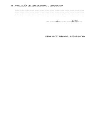 III. APRECIACIÓN DEL JEFE DE UNIDAD O DEPENDENCIA
…………………………………………………………………………………………………
………………………………………………………………………………………………….
……………………………………………………………………………………………….…
………,…....de…………………del 201……..
FIRMA Y POST FIRMA DEL JEFE DE UNIDAD
 
