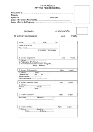 FICHA MÉDICA
APTITUD PSICOSOMÁTICA
Postulante a………………………………………………………………….
Filiación
Apellidos……………………………………….Nombres………………….
Lugar y Fecha de Nacimiento…………...............................................
Lugar y fecha de Examen ………………………………………….……..
ACCIONES CLASIFICACIÓN
1) Examen Ectetoscopico Apto Inapto
Estado de Nutrición ………………………………………….
Piel y Anexa……………………………………………………
APARATOS Y SISTEMAS
Ex. Clinico…………………………………
Ex.Radiologico (D” vAbreu)……………..
Ex. Complementario de Radiografia Telegrafia……
………………………Reccc. De Maniux……….….
Ex. Clinico………………Pulso…………………
T.Arterial Max…………Mn……...Dif…………..
Arterias y venas………………………..
Electrocardiograma……………………..
Ex. Clinico……………………..-…………………
Hernias…………..…………Recto…..…………..
Ano………………………..otros………………………
Ap. Clinica…………………Ex,Comp…………..…...-
………………………………………………
Ex Clinico…………………Ganglios…………..…...-
Peso…………………Ex Comp……………
TALLA:…………………..CM……………….PESO…………………..KG
2) Aparato Respiratorio Apto Inapto
3) Aparato Cardiovascular Apto Inapto
4) Aparato Digestivo Anexo Apto Inapto
5) Sistema Endocrino Apto Inapto
6) Sistema Linfático Apto Inapto
 