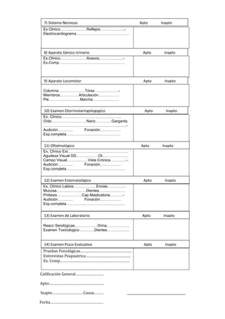 Calificación General………………………
Apto:…………………………………………….
Inapto…………………………Causa……… ______________________________________
Fecha……………………………………………
Ex Clinico…………………Reflejos…………..…...-
Electrocardiograma……………………………………
Ex.Clinico…………………Anexos…………..…...-
Ex.Comp……………………………..………………
Columna…………………Tórax…………..…...-
Miembros……………Articulación…..…………
Pie…………………….Marcha…………………
Ex, Clínico…………………………………………
Oído……………………….Nariz………….Garganta.
………………………………………..…………..…...-
Audición………… Fonación…..…………
Exp.completa…………………………………….
Ex, Clínico Ext…………………………………………
Agudeza Visual OD………..…….OI…………………
Campo Visual………..……Vista Crónica……..…...-
Audición………… Fonación…..…………
Exp.completa………………………………………..
Ex, Clínico Labios………………Encias……………
Mucosa………..………….Dientes…………………
Prótesis………..………Cap.Masticatoria…..…...-
Audición………… Fonación…..…………
Exp.completa………………………………………..
Reacc Serológicas………………Orina……..………..
Examen Toxicologico…………Dientes………………
Pruebas Psicológicas………………………………………….
Entrevistas Psiquiatrica…………………………………….
Ex. Comp………………………………………………………….
7) Sistema Nervioso Apto Inapto
9) Aparato Locomotor Apto Inapto
10) Examen Otorrinolaringologogico Apto Inapto
8) Aparato Génico Urinario Apto Inapto
11) Oftalmológico Apto Inapto
12) Examen Estomatológico Apto Inapto
13) Examen de Laboratorio Apto Inapto
14) Examen Psico-Evaluativo Apto Inapto
 