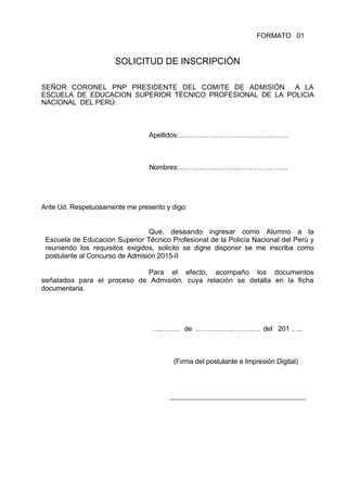FORMATO 01
SOLICITUD DE INSCRIPCIÓN
SEÑOR CORONEL PNP PRESIDENTE DEL COMITE DE ADMISIÓN A LA
ESCUELA DE EDUCACION SUPERIOR TÉCNICO PROFESIONAL DE LA POLICIA
NACIONAL DEL PERÚ:
Apellidos:…………………………………………
Nombres:.………………………………………..
Ante Ud. Respetuosamente me presento y digo:
Que, deseando ingresar como Alumno a la
Escuela de Educación Superior Técnico Profesional de la Policía Nacional del Perú y
reuniendo los requisitos exigidos, solicito se digne disponer se me inscriba como
postulante al Concurso de Admisión 2015-II
Para el efecto, acompaño los documentos
señalados para el proceso de Admisión, cuya relación se detalla en la ficha
documentaria.
………… de ………………………. del 201 …..
(Firma del postulante e Impresión Digital)
 