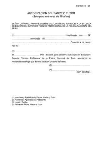 FORMATO 03
AUTORIZACION DEL PADRE O TUTOR
(Solo para menores de 18 años)
SEÑOR CORONEL PNP PRESIDENTE DEL COMITÉ DE ADMISIÓN A LA ESCUELA
DE EDUCACION SUPERIOR TÉCNICO PROFESIONAL DE LA POLICIA NACIONAL DEL
PERÚ:
(1)…………………………………………………………………….Identificado con………N°
………………………,domiciliado en:…….………………………..……………………………
………………………………………………………………………….. Presento a mi menor
hijo (a):
(2)……………………………………………………………………………………….…………..
de……………… ………………. años de edad, para postular a la Escuela de Educación
Superior Técnico Profesional de la Policía Nacional del Perú, asumiendo la
responsabilidad legal que de esta situación pudiera derivarse.
(3)………………….………………………………
(4)………..………………………………………..
(IMP. DIGITAL)
(1) Nombres y Apellidos del Padre, Madre o Tutor
(2) Nombres y Apellidos del Postulante
(3) Lugar y Fecha
(4) Firma del Padre, Madre o Tutor
 