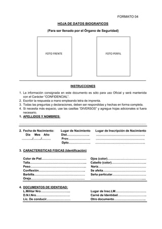FORMATO 04
HOJA DE DATOS BIOGRAFICOS
(Para ser llenado por el Órgano de Seguridad)
_____________________________________________________________________________________
INSTRUCCIONES
1. La información consignada en este documento es sólo para uso Oficial y será mantenida
con el Carácter “CONFIDENCIAL”.
2. Escribir la respuesta a mano empleando letra de imprenta.
3. Todas las preguntas y declaraciones, deben ser respondidas y hechas en forma completa.
4. Si necesita más espacio, use las casillas “DIVERSOS” y agregue hojas adicionales si fuera
necesario.
1. APELLIDOS Y NOMBRES:
………………………………………………………………………………………………………………………………………………………………….
2. Fecha de Nacimiento: Lugar de Nacimiento Lugar de Inscripción de Nacimiento
Día Mes Año Dist………………….. ………………………………………….
………../……../……… Prov…………………. ………………………………………….
Dpto…………………. …………………………………………..
3. CARACTERISTICAS FISICAS (Identificación)
Color de Piel……………………………………… Ojos (color)…………………………………
Talla………………………………………………... Cabello (color)……………………………..
Peso……………………………………………….. Nariz…………………………………………
Conflexión……………………………………….. Se afeita…………………………………….
Barbilla…………………………………………… Seña particular…………………………….
Oreja……………………………………………… …………………………………………….....
4. DOCUMENTOS DE IDENTIDAD:
L.Militar Nro………………………... Lugar de Insc.LM………………………….
D.N.I.Nro……………………………. Carné de Identidad………………………..
Lic. De conducir…………………… Otro documento…………………………..
FOTO PERFILFOTO FRENTE
 