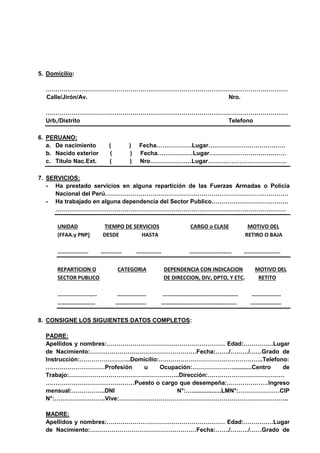 5. Domicilio:
……………………………………………………………………………………………………………
Calle/Jirón/Av. Nro.
……………………………………………………………………………………………………………
Urb,/Distrito Telefono
6. PERUANO:
a. De nacimiento ( ) Fecha………………Lugar…………………………………
b. Nacido exterior ( ) Fecha………………Lugar…………………………………
c. Titulo Nac.Ext. ( ) Nro…………………Lugar………………………………….
7. SERVICIOS:
- Ha prestado servicios en alguna repartición de las Fuerzas Armadas o Policía
Nacional del Perú…………………………………………………………………………………
- Ha trabajado en alguna dependencia del Sector Publico…………………………………
………………………………………………………………………………………………………
UNIDAD TIEMPO DE SERVICIOS CARGO o CLASE MOTIVO DEL
(FFAA.y PNP) DESDE HASTA RETIRO O BAJA
…………………. …………… ……………… ………………………… ……………………..
REPARTICION O CATEGORIA DEPENDENCIA CON INDICACION MOTIVO DEL
SECTOR PUBLICO DE DIRECCION, DIV, DPTO, Y ETC. RETITO
......................... ………………… ……………………………………………… …………………
……………………… …………………. ……………………………………………… ………………….
8. CONSIGNE LOS SIGUIENTES DATOS COMPLETOS:
PADRE:
Apellidos y nombres:…………………………………………………… Edad:……………Lugar
de Nacimiento:………………………………………………Fecha:……./………/……Grado de
Instrucción:……………………..Domicilio:……………………………………………..Telefono:
…………………………Profesión u Ocupación:…………………...........Centro de
Trabajo:………………………………………………..Dirección:…………………………………
………………………………………Puesto o cargo que desempeña:…………………Ingreso
mensual:……………..DNI N°:…..................LMN°:…………………CIP
N°:……………………..Vive:…………………………………………………………………………..
MADRE:
Apellidos y nombres:…………………………………………………… Edad:……………Lugar
de Nacimiento:………………………………………………Fecha:……./………/……Grado de
 