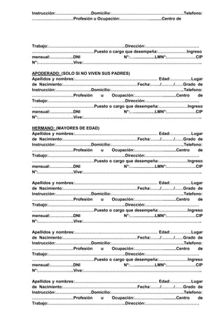 Instrucción:……………………..Domicilio:……………………………………………..Telefono:
…………………………Profesión u Ocupación:…………………...........Centro de
Trabajo:………………………………………………..Dirección:…………………………………
………………………………………Puesto o cargo que desempeña:…………………Ingreso
mensual:……………..DNI N°:…..................LMN°:…………………CIP
N°:……………………..Vive:…………………………………………………………………………..
APODERADO: (SOLO SI NO VIVEN SUS PADRES)
Apellidos y nombres:…………………………………………………… Edad:……………Lugar
de Nacimiento:………………………………………………Fecha:……./………/……Grado de
Instrucción:……………………..Domicilio:……………………………………………..Telefono:
…………………………Profesión u Ocupación:…………………...........Centro de
Trabajo:………………………………………………..Dirección:…………………………………
………………………………………Puesto o cargo que desempeña:…………………Ingreso
mensual:……………..DNI N°:…..................LMN°:…………………CIP
N°:……………………..Vive:…………………………………………………………………………..
HERMANO: (MAYORES DE EDAD)
Apellidos y nombres:…………………………………………………… Edad:……………Lugar
de Nacimiento:………………………………………………Fecha:……./………/……Grado de
Instrucción:……………………..Domicilio:……………………………………………..Telefono:
…………………………Profesión u Ocupación:…………………...........Centro de
Trabajo:………………………………………………..Dirección:…………………………………
………………………………………Puesto o cargo que desempeña:…………………Ingreso
mensual:……………..DNI N°:…..................LMN°:…………………CIP
N°:……………………..Vive:…………………………………………………………………………..
Apellidos y nombres:…………………………………………………… Edad:……………Lugar
de Nacimiento:………………………………………………Fecha:……./………/……Grado de
Instrucción:……………………..Domicilio:……………………………………………..Telefono:
…………………………Profesión u Ocupación:…………………...........Centro de
Trabajo:………………………………………………..Dirección:…………………………………
………………………………………Puesto o cargo que desempeña:…………………Ingreso
mensual:……………..DNI N°:…..................LMN°:…………………CIP
N°:……………………..Vive:…………………………………………………………………………..
Apellidos y nombres:…………………………………………………… Edad:……………Lugar
de Nacimiento:………………………………………………Fecha:……./………/……Grado de
Instrucción:……………………..Domicilio:……………………………………………..Telefono:
…………………………Profesión u Ocupación:…………………...........Centro de
Trabajo:………………………………………………..Dirección:…………………………………
………………………………………Puesto o cargo que desempeña:…………………Ingreso
mensual:……………..DNI N°:…..................LMN°:…………………CIP
N°:……………………..Vive:…………………………………………………………………………..
Apellidos y nombres:…………………………………………………… Edad:……………Lugar
de Nacimiento:………………………………………………Fecha:……./………/……Grado de
Instrucción:……………………..Domicilio:……………………………………………..Telefono:
…………………………Profesión u Ocupación:…………………...........Centro de
Trabajo:………………………………………………..Dirección:…………………………………
 
