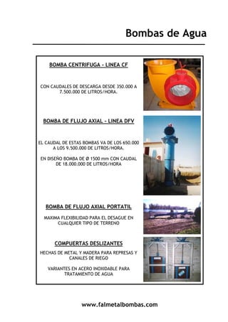 www.falmetalbombas.com
Bombas de Agua
BOMBA CENTRIFUGA - LINEA CF
CON CAUDALES DE DESCARGA DESDE 350.000 A
7.500.000 DE LITROS/HORA.
BOMBA DE FLUJO AXIAL - LINEA DFV
EL CAUDAL DE ESTAS BOMBAS VA DE LOS 650.000
A LOS 9.500.000 DE LITROS/HORA.
EN DISEÑO BOMBA DE Ø 1500 mm CON CAUDAL
DE 18.000.000 DE LITROS/HORA
BOMBA DE FLUJO AXIAL PORTATIL
MAXIMA FLEXIBILIDAD PARA EL DESAGUE EN
CUALQUIER TIPO DE TERRENO
COMPUERTAS DESLIZANTES
HECHAS DE METAL Y MADERA PARA REPRESAS Y
CANALES DE RIEGO
VARIANTES EN ACERO INOXIDABLE PARA
TRATAMIENTO DE AGUA
 