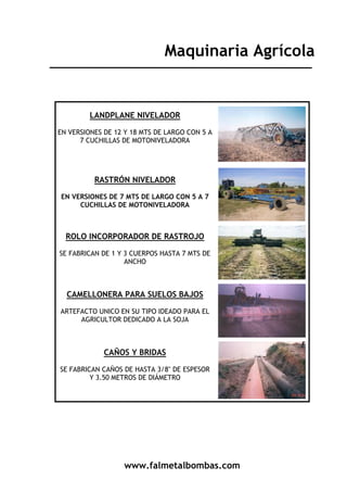 www.falmetalbombas.com
Maquinaria Agrícola
LANDPLANE NIVELADOR
EN VERSIONES DE 12 Y 18 MTS DE LARGO CON 5 A
7 CUCHILLAS DE MOTONIVELADORA
RASTRÓN NIVELADOR
EN VERSIONES DE 7 MTS DE LARGO CON 5 A 7
CUCHILLAS DE MOTONIVELADORA
ROLO INCORPORADOR DE RASTROJO
SE FABRICAN DE 1 Y 3 CUERPOS HASTA 7 MTS DE
ANCHO
CAMELLONERA PARA SUELOS BAJOS
ARTEFACTO UNICO EN SU TIPO IDEADO PARA EL
AGRICULTOR DEDICADO A LA SOJA
CAÑOS Y BRIDAS
SE FABRICAN CAÑOS DE HASTA 3/8" DE ESPESOR
Y 3.50 METROS DE DIÁMETRO
 