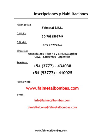 www.falmetalbombas.com
Inscripciones y Habilitaciones
Razón Social:
Falmetal S.R.L.
C.U.I.T.:
30-70815997-9
C.M. /01:
905 262777-6
Dirección:
Mendoza 255 (Ruta 12 y Circunvalación)
Goya – Corrientes – Argentina
Teléfonos:
+54 (3777) – 434038
+54 (93777) – 410025
Pagina Web:
www.falmetalbombas.com
E-mail:
info@falmetalbombas.com
danielfalcone@falmetalbombas.com
 