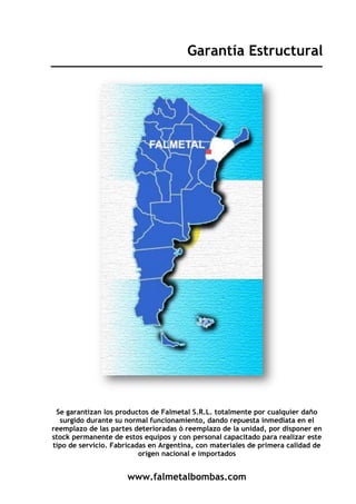 www.falmetalbombas.com
Garantía Estructural
Se garantizan los productos de Falmetal S.R.L. totalmente por cualquier daño
surgido durante su normal funcionamiento, dando repuesta inmediata en el
reemplazo de las partes deterioradas ó reemplazo de la unidad, por disponer en
stock permanente de estos equipos y con personal capacitado para realizar este
tipo de servicio. Fabricadas en Argentina, con materiales de primera calidad de
origen nacional e importados
 